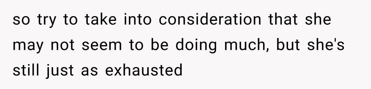 so try to take into consideration that she may not seem to be doing much, but she's still just as exhausted