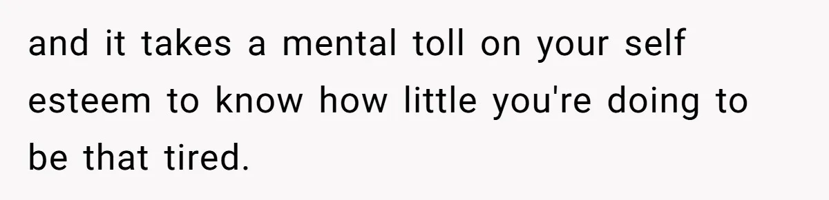 and it takes a mental toll on your self esteem to know how little you're doing to be that tired.