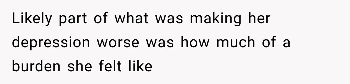 Likely part of what was making her depression worse was how much of a burden she felt like