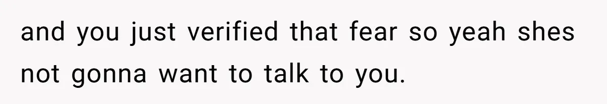 and you just verified that fear so yeah shes not gonna want to talk to you.