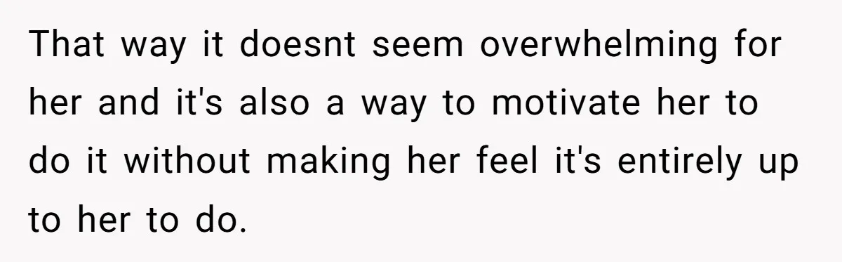 That way it doesnt seem overwhelming for her and it's also a way to motivate her to do it without making her feel it's entirely up to her to do.