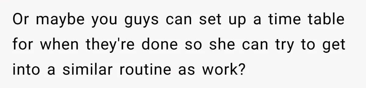 Or maybe you guys can set up a time table for when they're done so she can try to get into a similar routine as work?