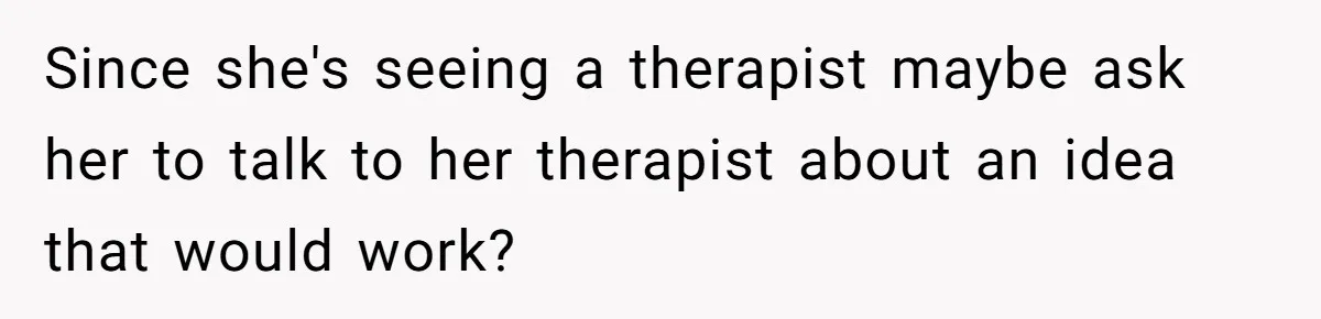 Since she's seeing a therapist maybe ask her to talk to her therapist about an idea that would work?