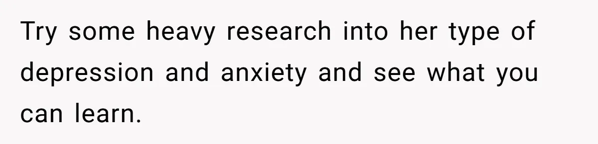 Try some heavy research into her type of depression and anxiety and see what you can learn.