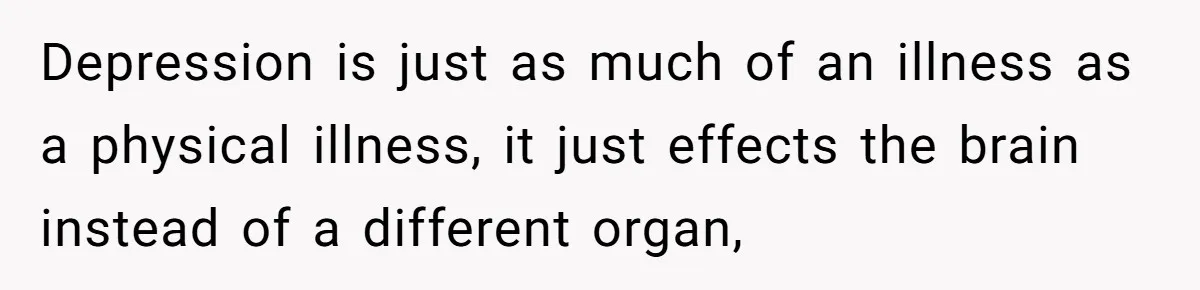 Depression is just as much of an illness as a physical illness, it just effects the brain instead of a different organ,