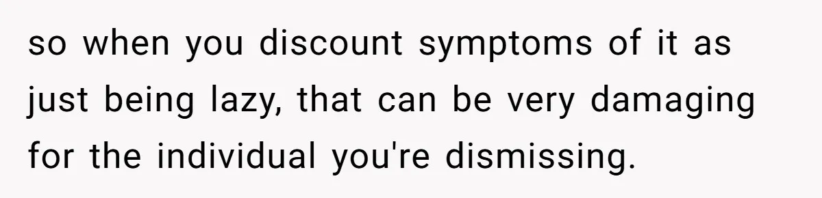 so when you discount symptoms of it as just being lazy, that can be very damaging for the individual you're dismissing.