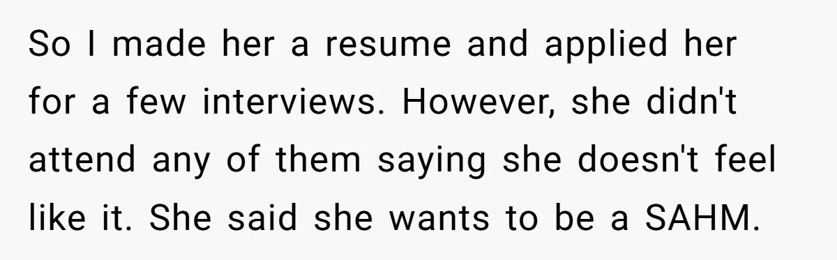So I made her a resume and applied her for a few interviews. However, she didn't attend any of them saying she doesn't feel like it. She said she wants...