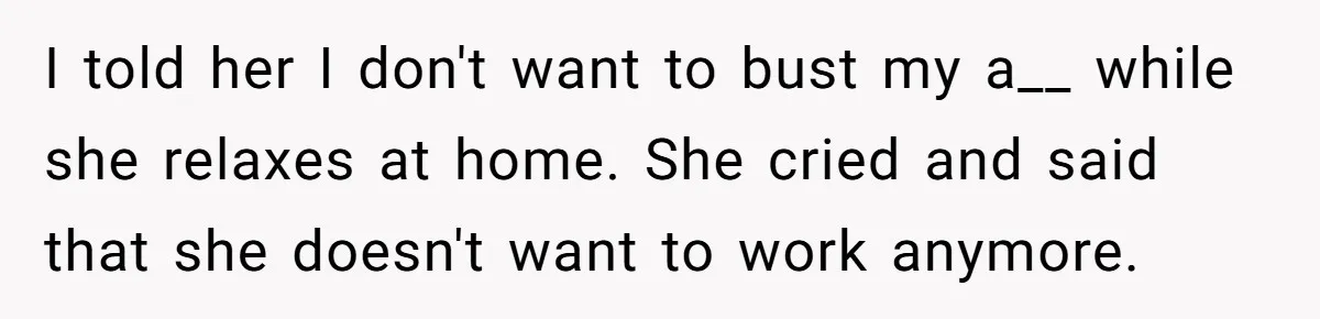 I told her I don't want to bust my a__ while she relaxes at home. She cried and said that she doesn't want to work anymore.