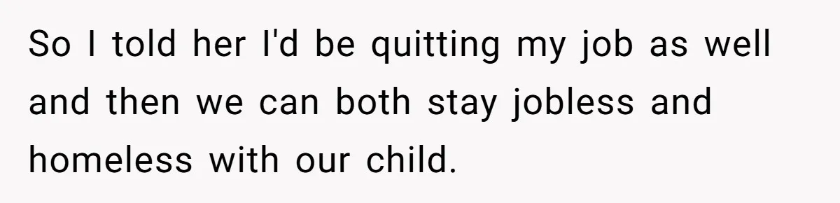 So I told her I'd be quitting my job as well and then we can both stay jobless and homeless with our child.