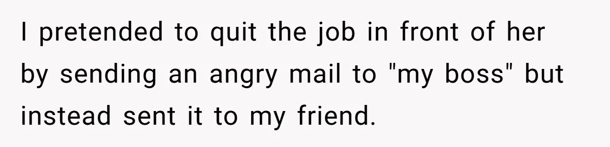 I pretended to quit the job in front of her by sending an angry mail to "my boss" but instead sent it to my friend.