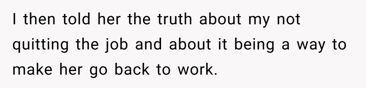I then told her the truth about my not quitting the job and about it being a way to make her go back to work.