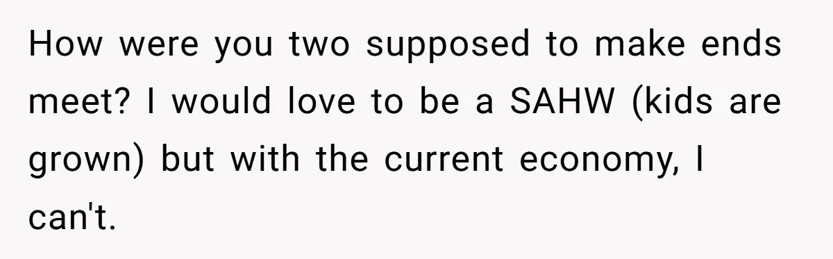 How were you two supposed to make ends meet? I would love to be a SAHW (kids are grown) but with the current economy, I can't.