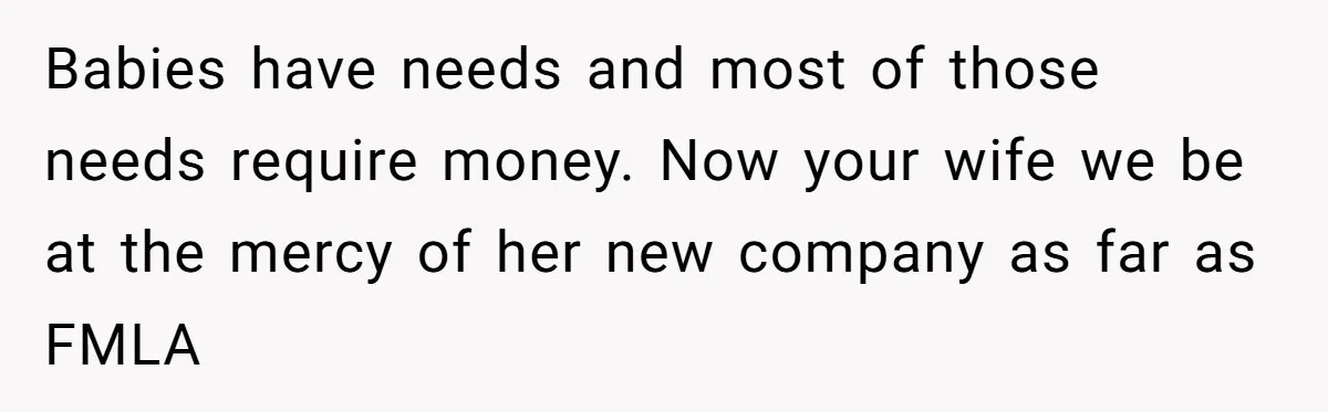 Babies have needs and most of those needs require money. Now your wife we be at the mercy of her new company as far as FMLA