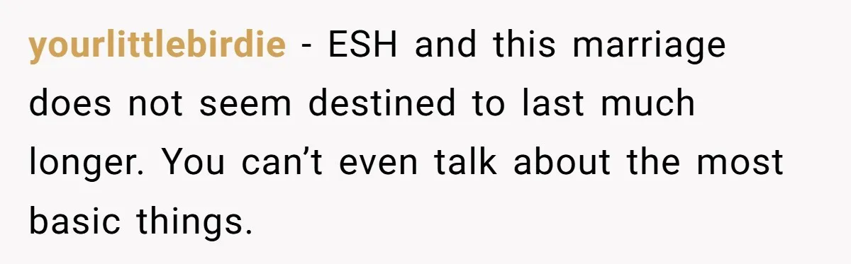 yourlittlebirdie − ESH and this marriage does not seem destined to last much longer. You can’t even talk about the most basic things.