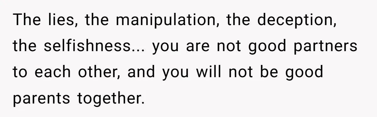 The lies, the manipulation, the deception, the selfishness... you are not good partners to each other, and you will not be good parents together.