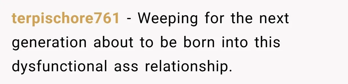 terpischore761 − Weeping for the next generation about to be born into this dysfunctional ass relationship.