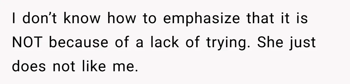 I don’t know how to emphasize that it is NOT because of a lack of trying. She just does not like me.
