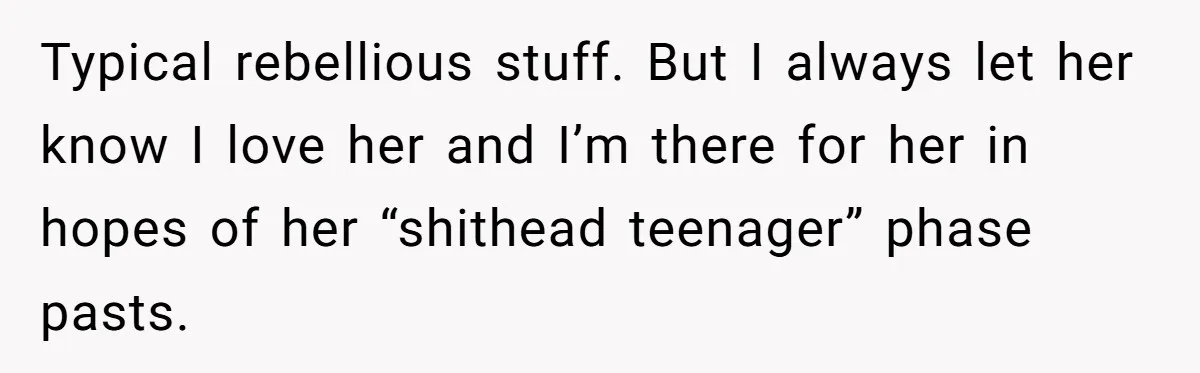 Typical rebellious stuff. But I always let her know I love her and I’m there for her in hopes of her “shithead teenager” phase pasts.