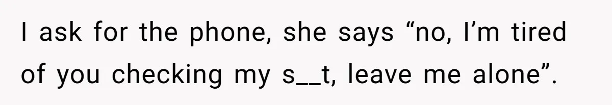 I ask for the phone, she says “no, I’m tired of you checking my s__t, leave me alone”.