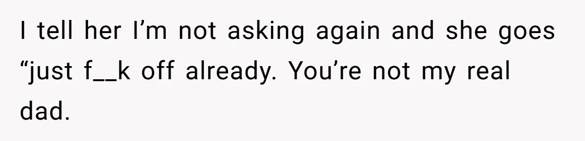 I tell her I’m not asking again and she goes “just f__k off already. You’re not my real dad.