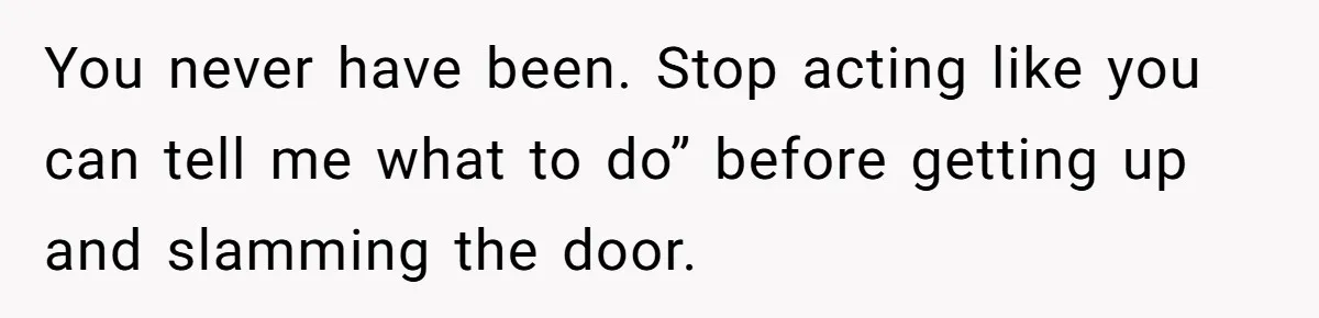You never have been. Stop acting like you can tell me what to do” before getting up and slamming the door.