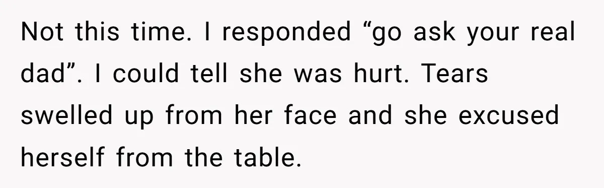 Not this time. I responded “go ask your real dad”. I could tell she was hurt. Tears swelled up from her face and she excused herself from the table.