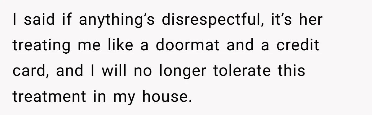 I said if anything’s disrespectful, it’s her treating me like a doormat and a credit card, and I will no longer tolerate this treatment in my house.