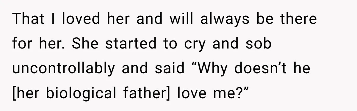 That I loved her and will always be there for her. She started to cry and sob uncontrollably and said “Why doesn’t he [her biological father] love me?”