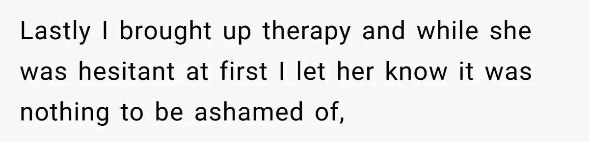 Lastly I brought up therapy and while she was hesitant at first I let her know it was nothing to be ashamed of,