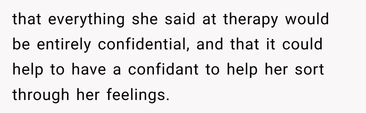 that everything she said at therapy would be entirely confidential, and that it could help to have a confidant to help her sort through her feelings.
