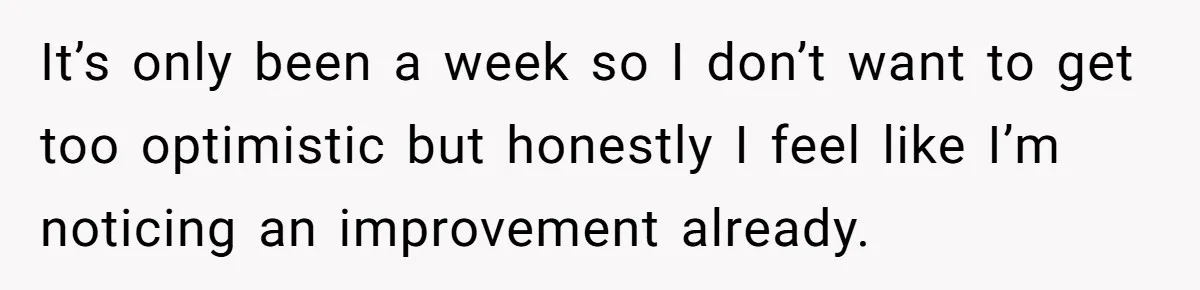 It’s only been a week so I don’t want to get too optimistic but honestly I feel like I’m noticing an improvement already.