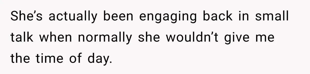 She’s actually been engaging back in small talk when normally she wouldn’t give me the time of day.