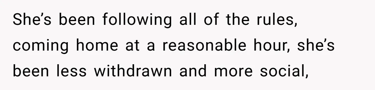 She’s been following all of the rules, coming home at a reasonable hour, she’s been less withdrawn and more social,