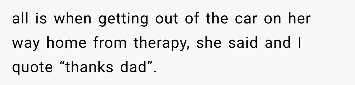 all is when getting out of the car on her way home from therapy, she said and I quote “thanks dad”.