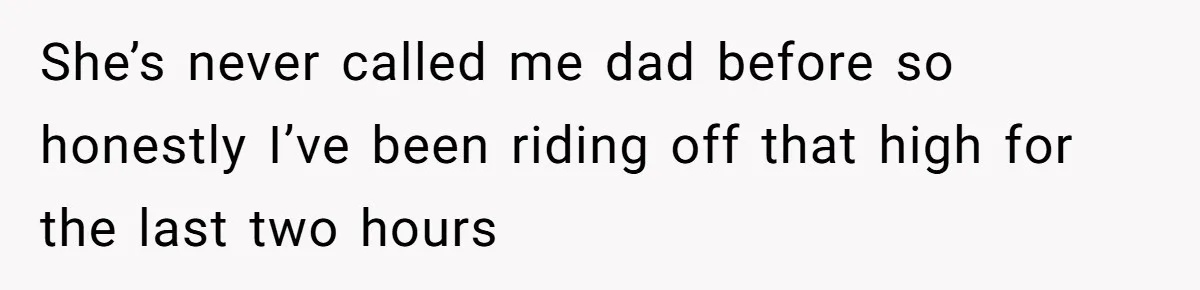 She’s never called me dad before so honestly I’ve been riding off that high for the last two hours