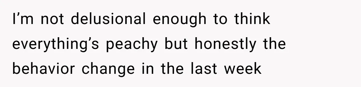 I’m not delusional enough to think everything’s peachy but honestly the behavior change in the last week