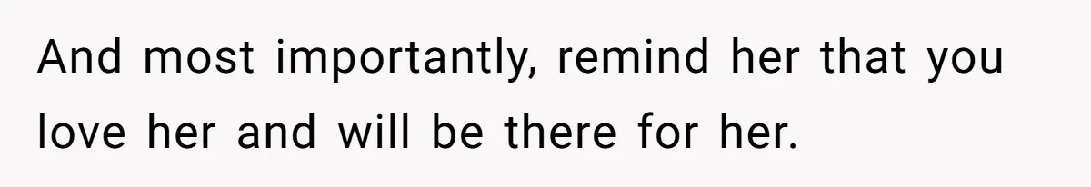 And most importantly, remind her that you love her and will be there for her.