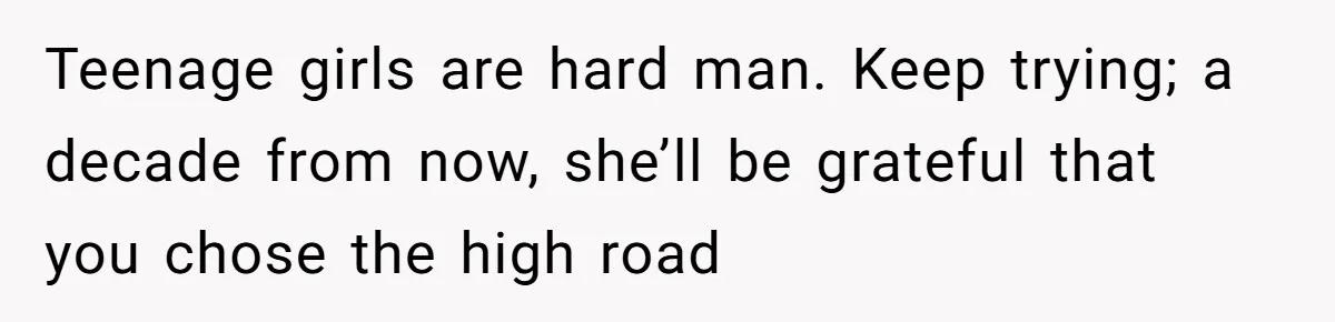 Teenage girls are hard man. Keep trying; a decade from now, she’ll be grateful that you chose the high road