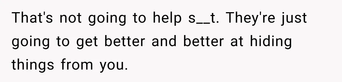 That's not going to help s__t. They're just going to get better and better at hiding things from you.