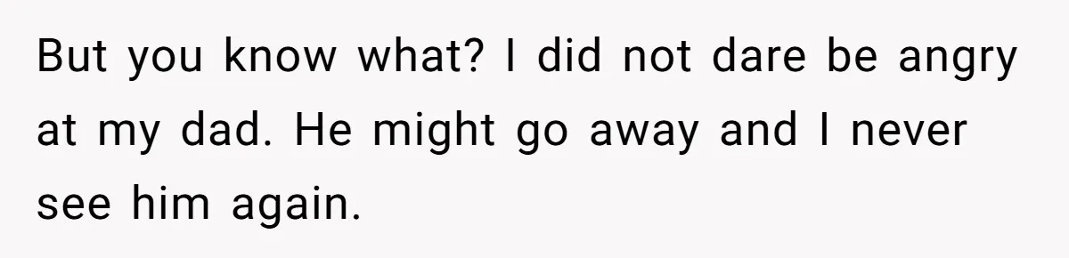 But you know what? I did not dare be angry at my dad. He might go away and I never see him again.