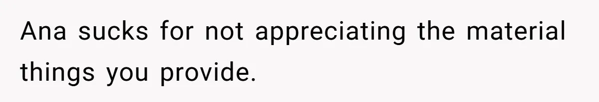 Ana sucks for not appreciating the material things you provide.