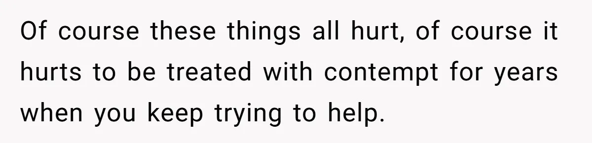 Of course these things all hurt, of course it hurts to be treated with contempt for years when you keep trying to help.