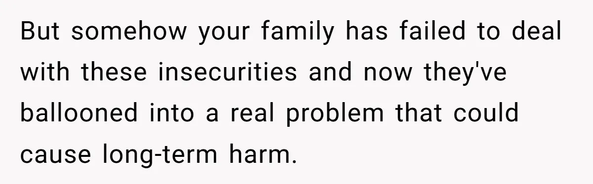 But somehow your family has failed to deal with these insecurities and now they've ballooned into a real problem that could cause long-term harm.