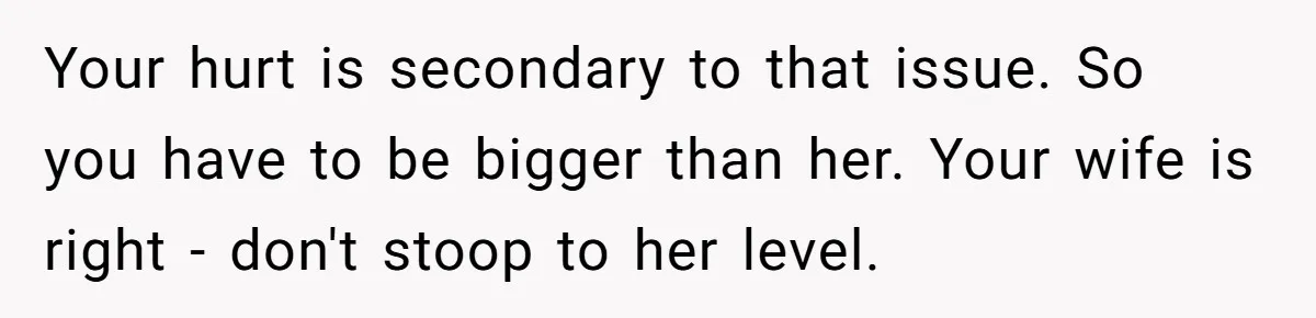 Your hurt is secondary to that issue. So you have to be bigger than her. Your wife is right - don't stoop to her level.