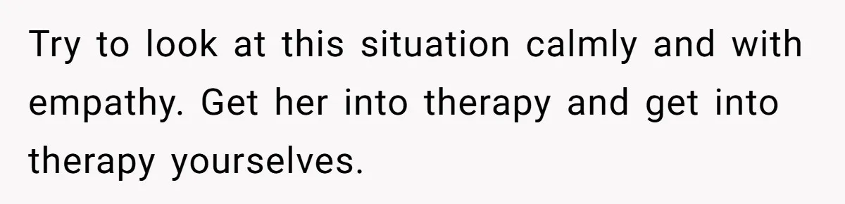 Try to look at this situation calmly and with empathy. Get her into therapy and get into therapy yourselves.