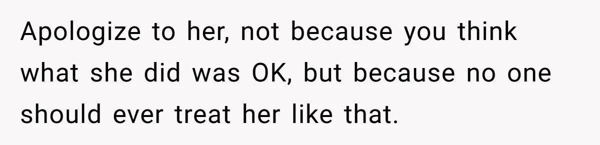 Apologize to her, not because you think what she did was OK, but because no one should ever treat her like that.