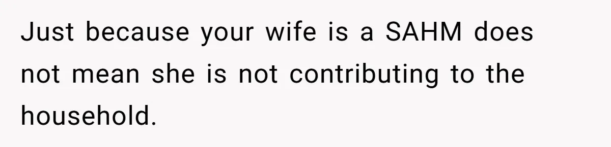 Just because your wife is a SAHM does not mean she is not contributing to the household.