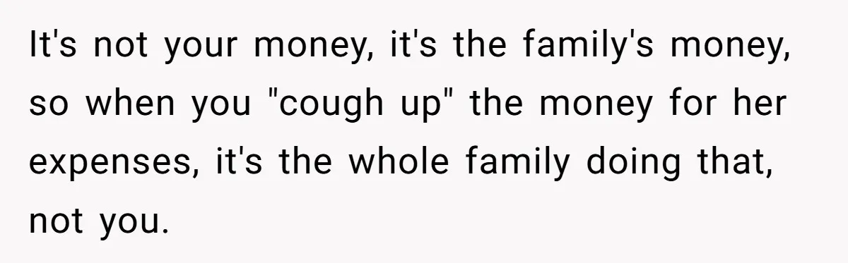 It's not your money, it's the family's money, so when you "cough up" the money for her expenses, it's the whole family doing that, not you.