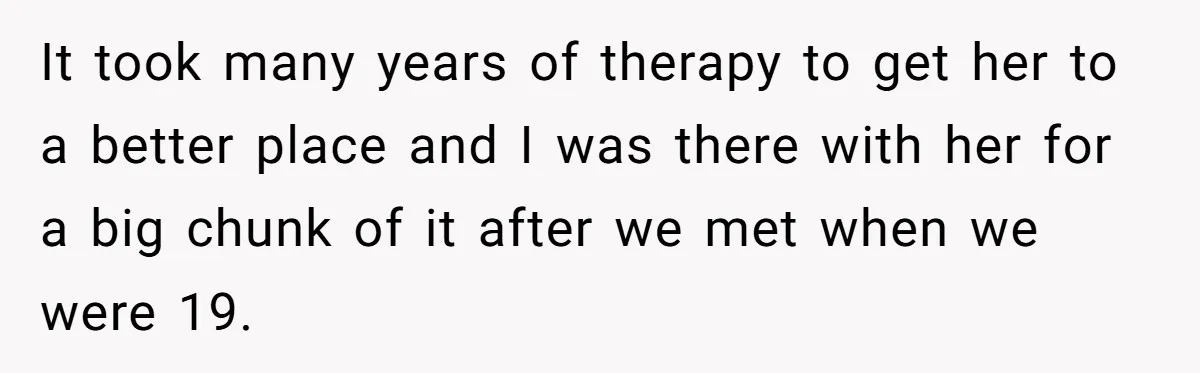 It took many years of therapy to get her to a better place and I was there with her for a big chunk of it after we met when we...