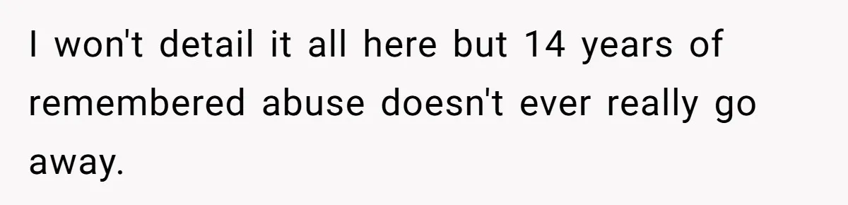I won't detail it all here but 14 years of remembered abuse doesn't ever really go away.